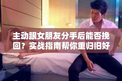 主动跟女朋友分手后能否挽回？实战指南帮你重归旧好