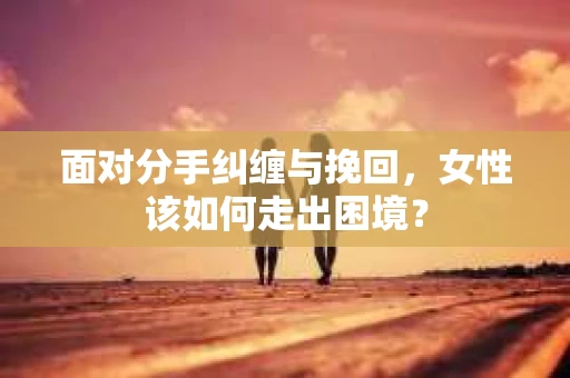 面对分手纠缠与挽回，女性该如何走出困境？