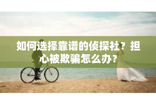 如何选择靠谱的侦探社？担心被欺骗怎么办？