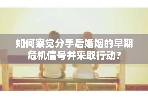 如何察觉分手后婚姻的早期危机信号并采取行动？