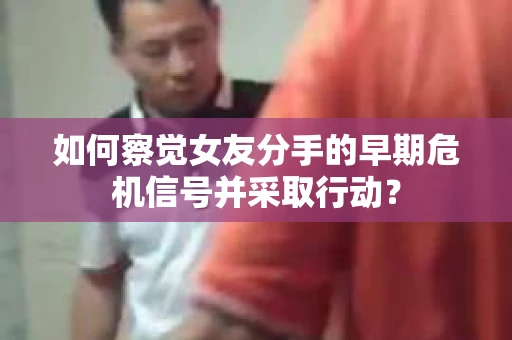如何察觉女友分手的早期危机信号并采取行动？