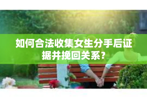 如何合法收集女生分手后证据并挽回关系？