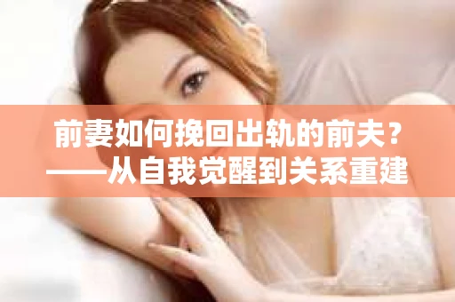 前妻如何挽回出轨的前夫？——从自我觉醒到关系重建的全面指南