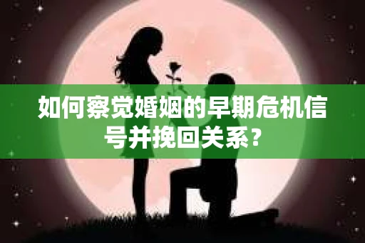 如何察觉婚姻的早期危机信号并挽回关系？