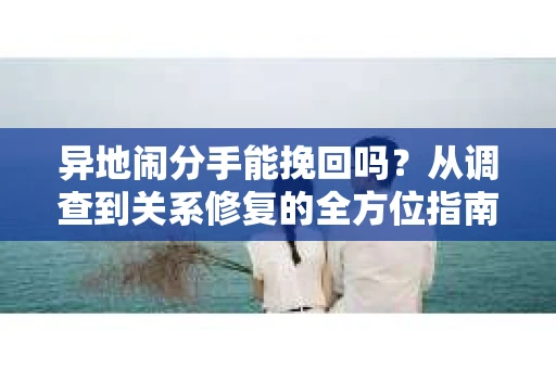 异地闹分手能挽回吗？从调查到关系修复的全方位指南
