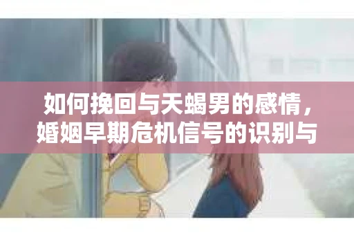 如何挽回与天蝎男的感情，婚姻早期危机信号的识别与应对