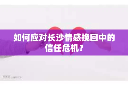 如何应对长沙情感挽回中的信任危机？