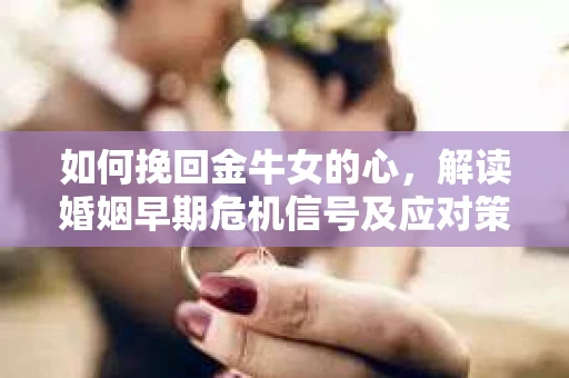 如何挽回金牛女的心，解读婚姻早期危机信号及应对策略