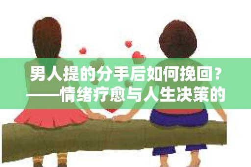 男人提的分手后如何挽回？——情绪疗愈与人生决策的干货指南