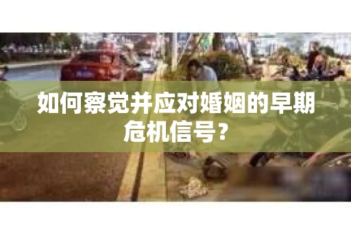 如何察觉并应对婚姻的早期危机信号？