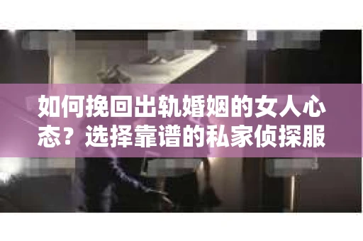如何挽回出轨婚姻的女人心态？选择靠谱的私家侦探服务指南