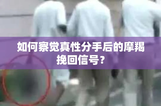 如何察觉真性分手后的摩羯挽回信号？