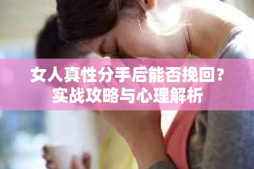 女人真性分手后能否挽回？实战攻略与心理解析