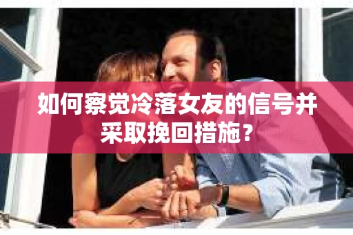如何察觉冷落女友的信号并采取挽回措施？
