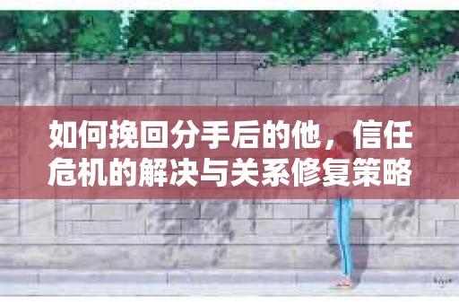 如何挽回分手后的他，信任危机的解决与关系修复策略