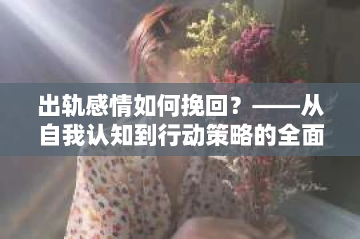 出轨感情如何挽回?——从自我认知到行动策略的全面解析 出轨感情如何挽回?——从自我认知到行动策略的全面解析