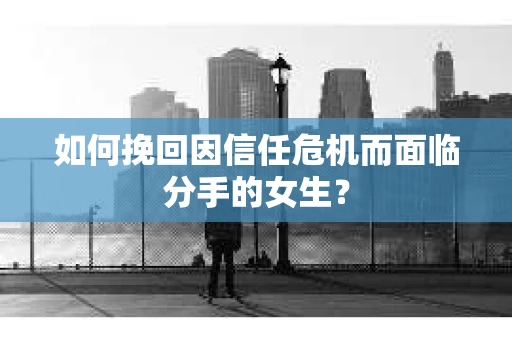 如何挽回因信任危机而面临分手的女生？
