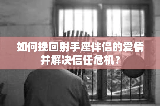 如何挽回射手座伴侣的爱情并解决信任危机？