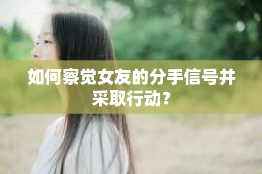如何察觉女友的分手信号并采取行动？