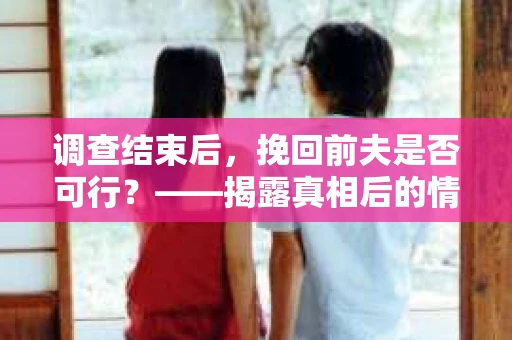 调查结束后，挽回前夫是否可行？——揭露真相后的情感疗愈与人生决策