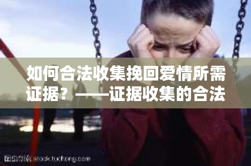 如何合法收集挽回爱情所需证据？——证据收集的合法有效方法论