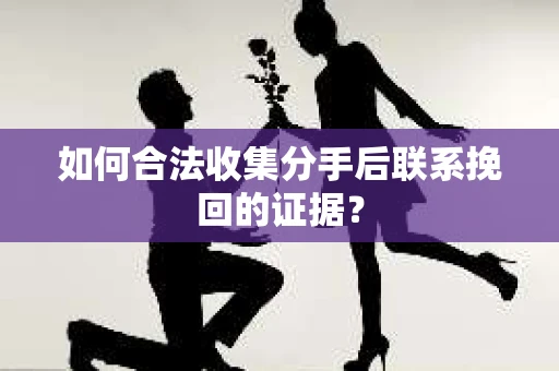 如何合法收集分手后联系挽回的证据？