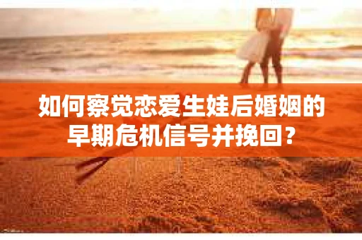 如何察觉恋爱生娃后婚姻的早期危机信号并挽回？
