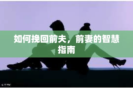 如何挽回前夫，前妻的智慧指南