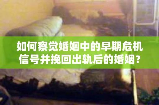 如何察觉婚姻中的早期危机信号并挽回出轨后的婚姻？