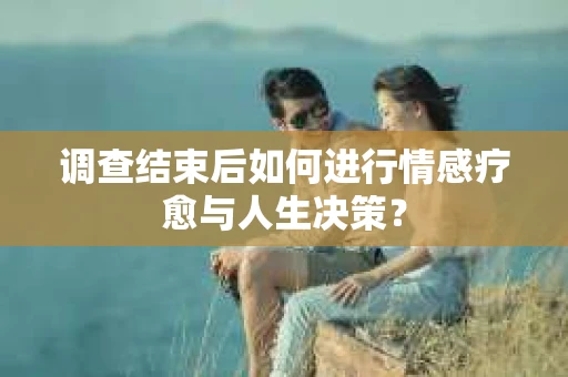 调查结束后如何进行情感疗愈与人生决策？