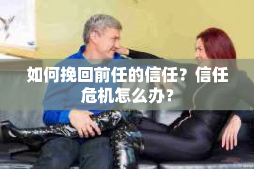 如何挽回前任的信任？信任危机怎么办？